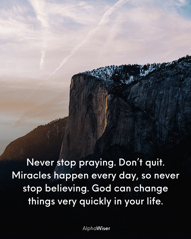 Never stop praying. Don’t quit. Miracles happen every day, so never stop believing. God can change things very quickly in your life