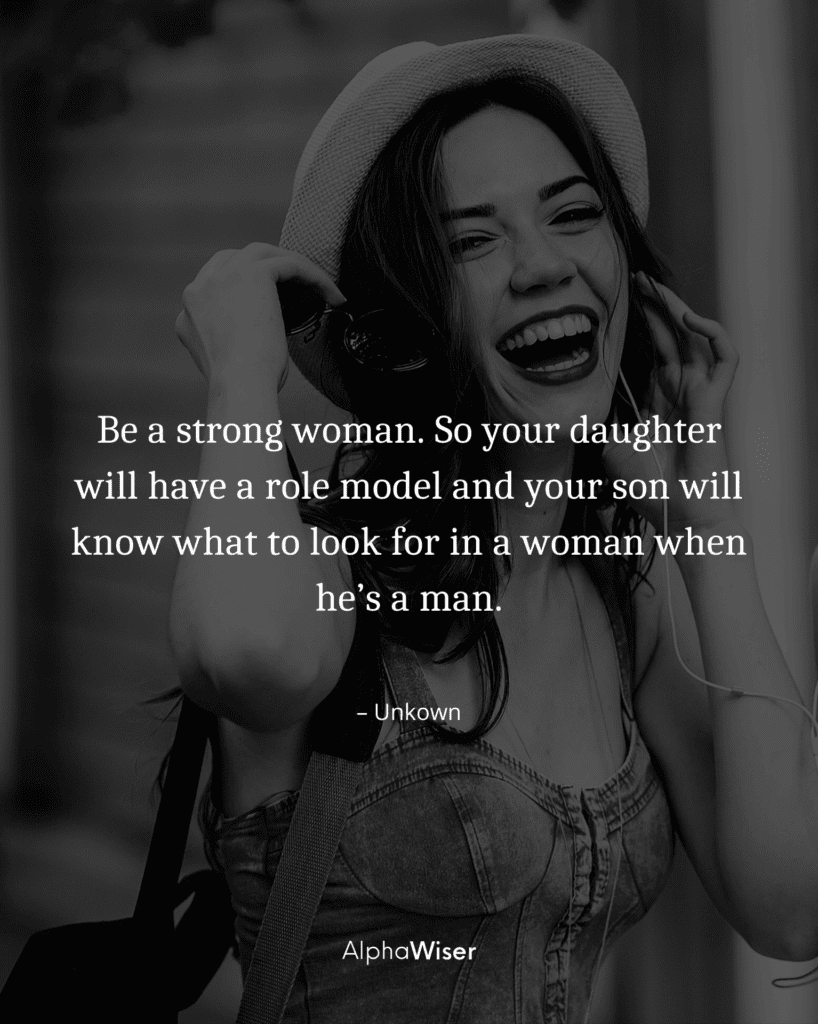 Be a strong woman. So your daughter will have a role model and your son will know what to look for in a woman when he’s a man.