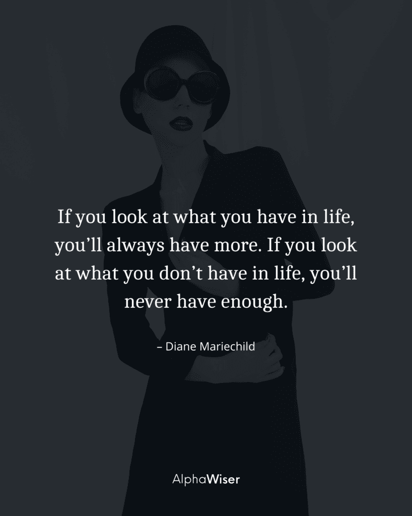 If you look at what you have in life, you’ll always have more. If you look at what you don’t have in life, you’ll never have enough.