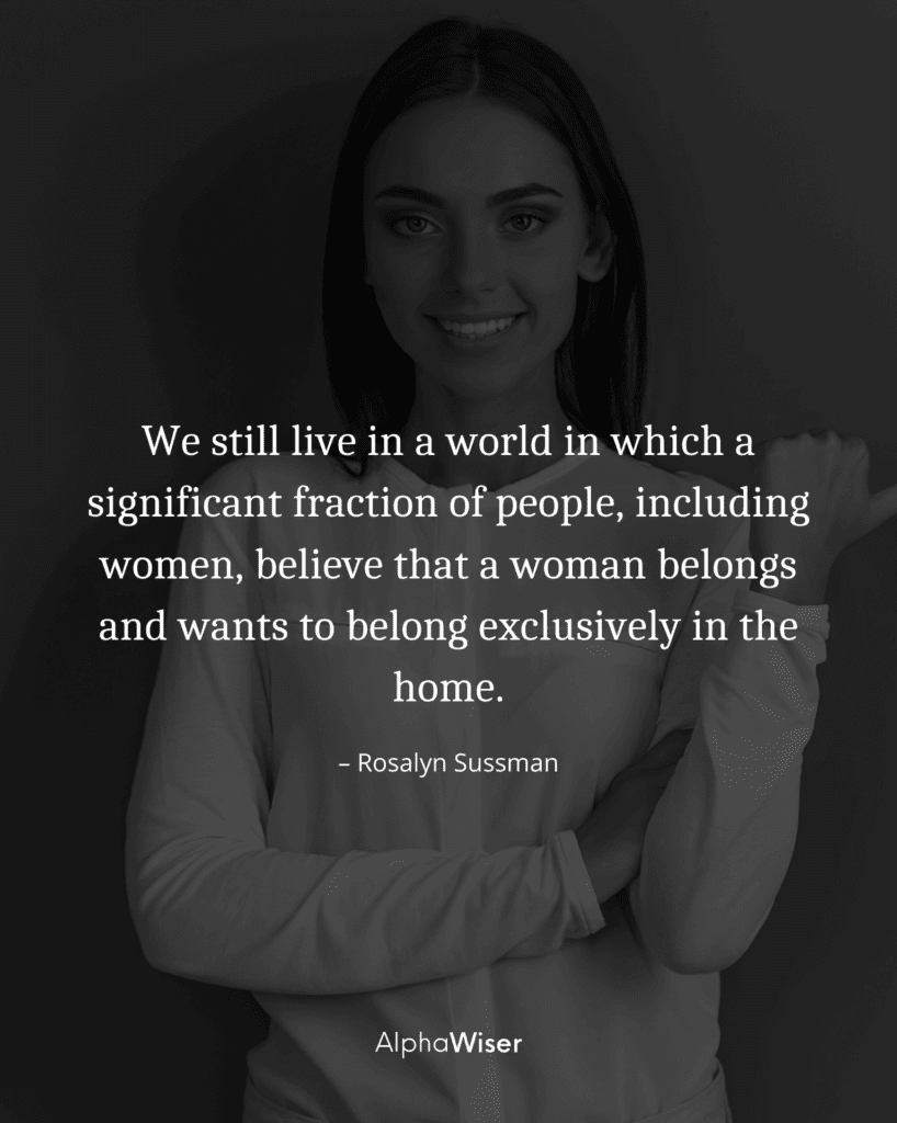 We still live in a world in which a significant fraction of people, including women, believe that a woman belongs and wants to belong exclusively in the home.
