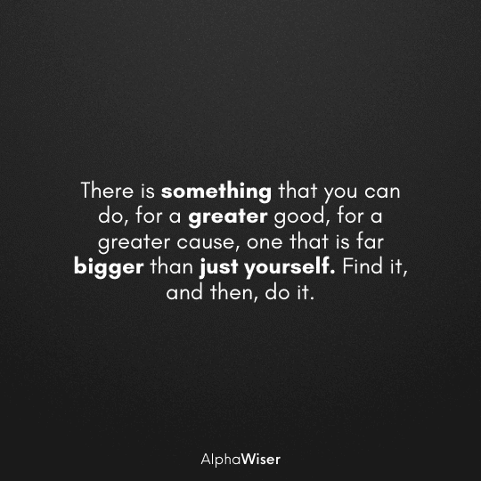 There is something that you can do, for a greater good, for a greater cause, one that is far bigger than just yourself. Find it, and then, do it.