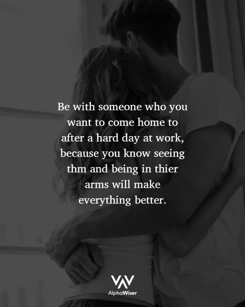 Be with someone who you want to come home to after a hard day at work, because you know seeing them and being in their arms will make everything better.