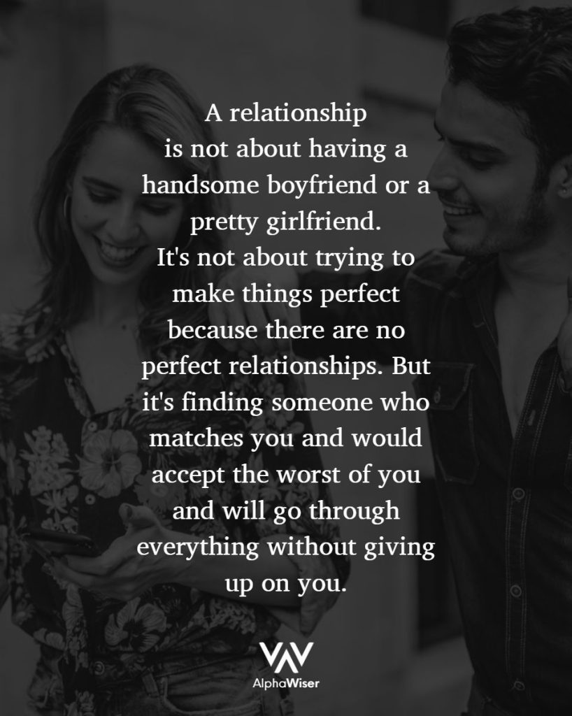 A relationship
is not about having a handsome boyfriend or a pretty girlfriend. It's not about trying to make things perfect because there are no perfect relationships. But it's finding someone who matches you and would accept the worst of you and will go through everything without giving up on you.
