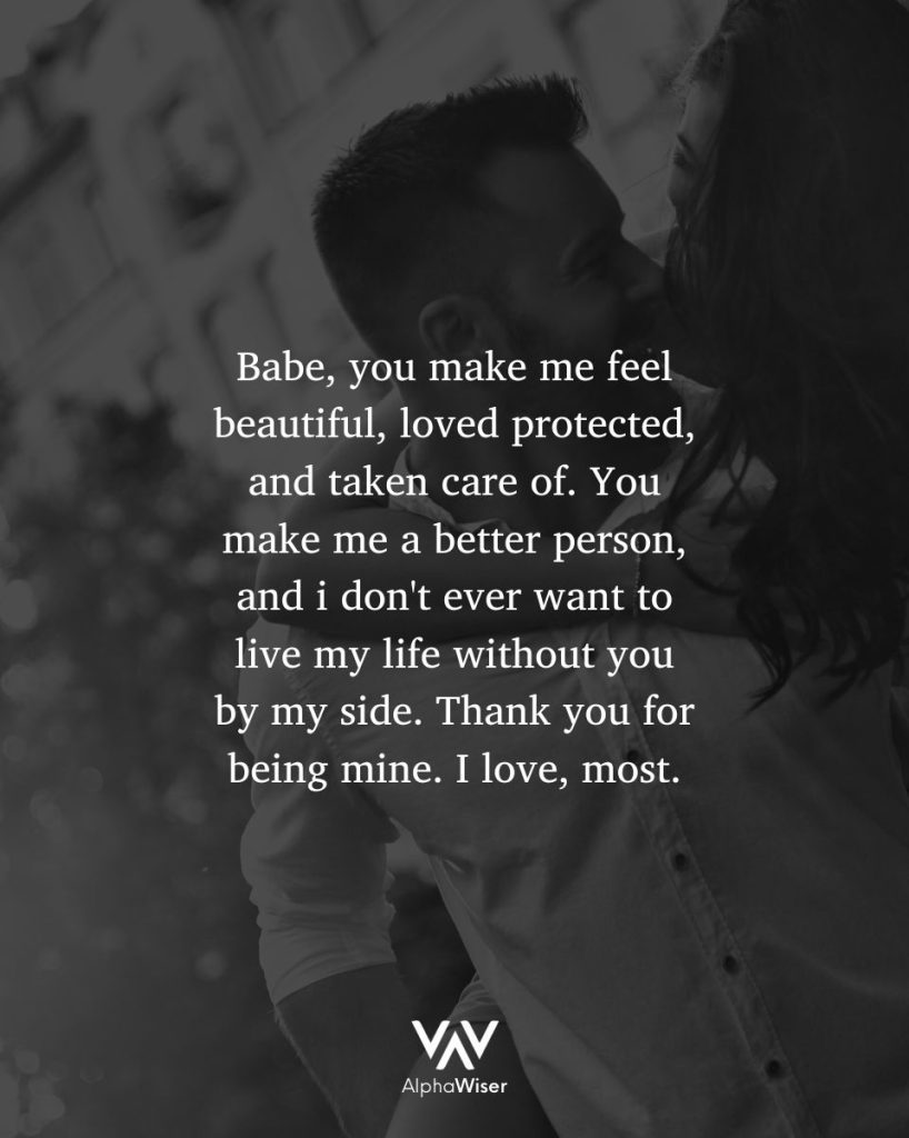 Babe, you make me feel beautiful, loved protected, and taken care of. You make me a better person, and I don’t ever want to live my life without you by my side. Thank you for being mine. I love you, most.
