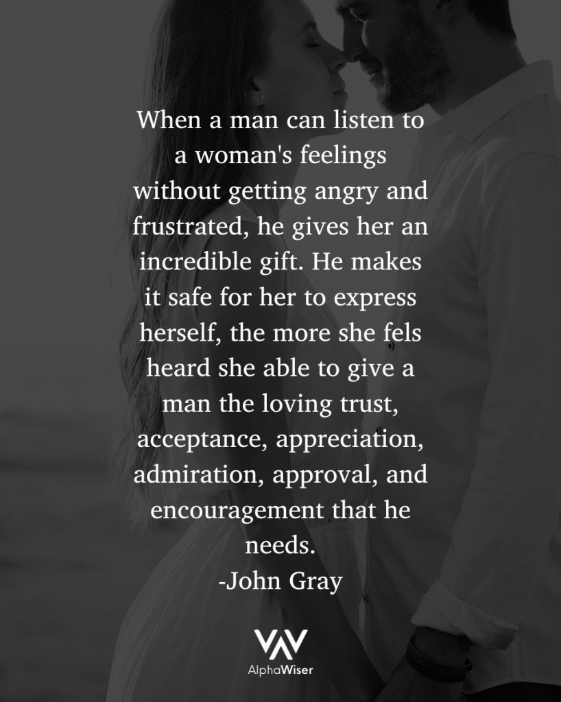 When a man can listen to a woman's feelings without getting angry and frustrated, he gives her an incredible gift. He makes it safe for her to express herself. The more she is able to express herself, the more she feels heard and understood, and the more she is able to give a man the loving trust, acceptance, appreciation, admiration, approval, and encouragement that he needs.  