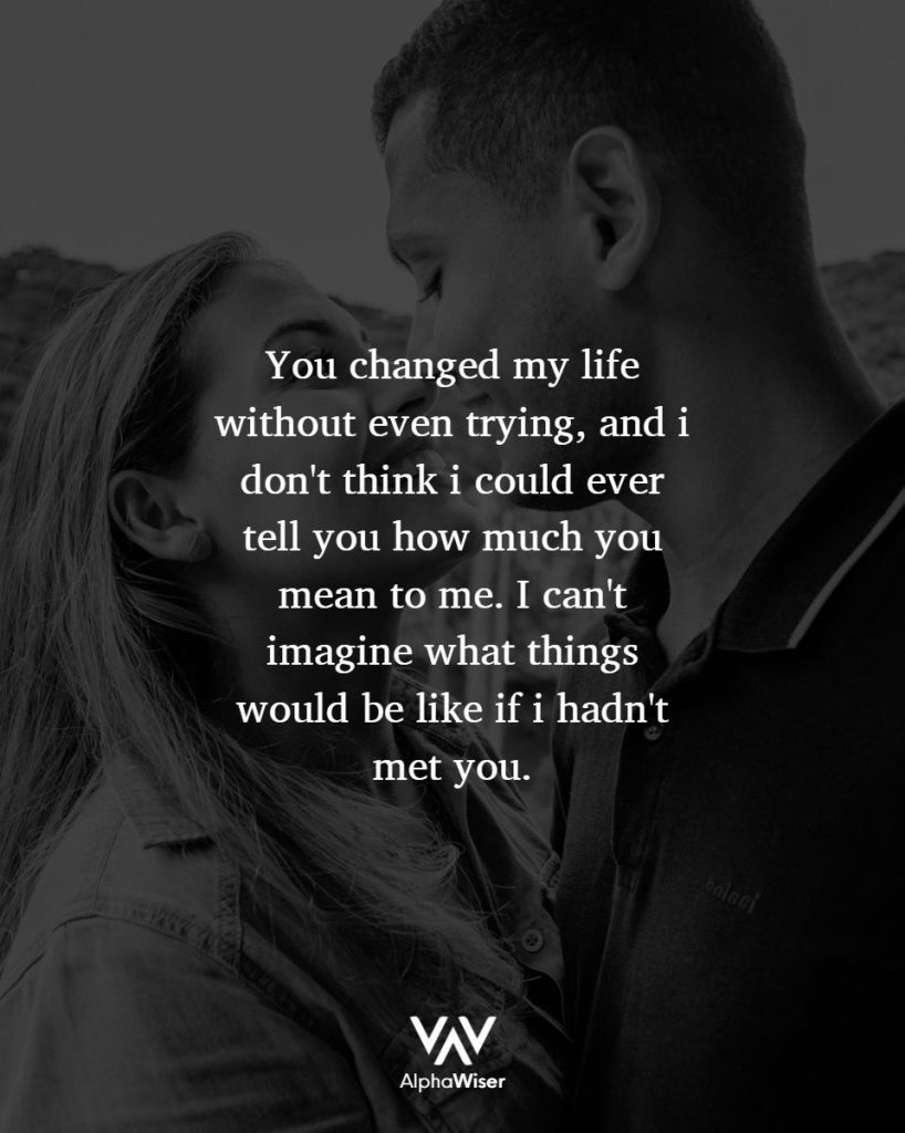 You changed my life without even trying, and I don't think I could ever tell you how much you mean to me. I can't imagine what things would be like if I hadn't met you.