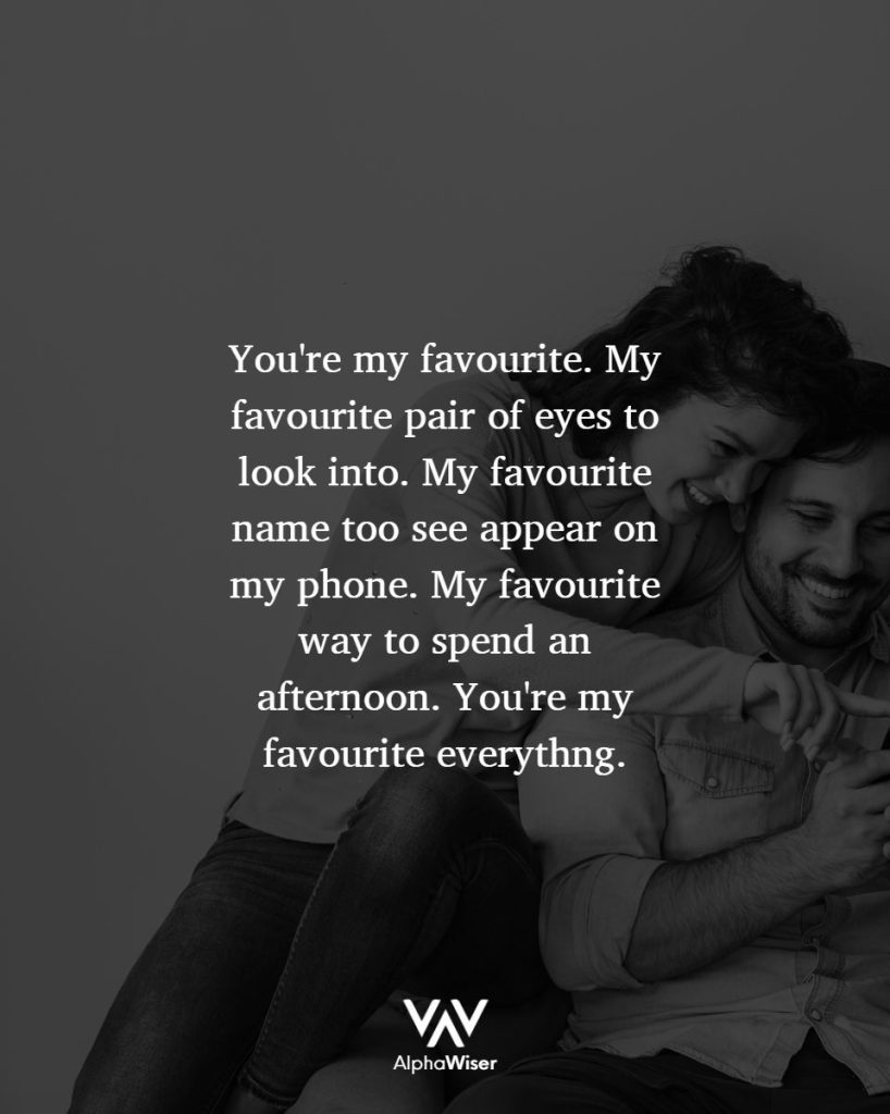 You're my favorite. My favorite pair of eyes to look into. My favorite name to see appear on my phone. My favorite way to spend an afternoon. You're my favorite everything.