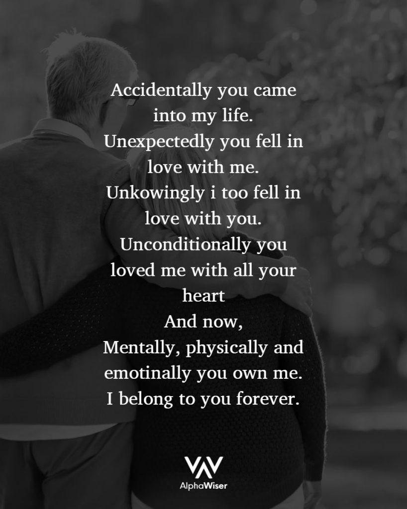 Accidentally you came into my life.
Unexpectedly you fell in love with me.
Unknowingly I too fell in love with you.
Unconditionally you loved me with all your heart
And now,
Mentally, physically and emotionally you own me.
I belong to you, now and forever.
