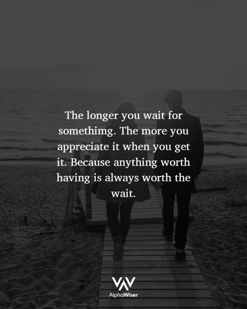 The longer you wait for something. The more you appreciate it when you get it. Because anything worth having is always worth the wait.