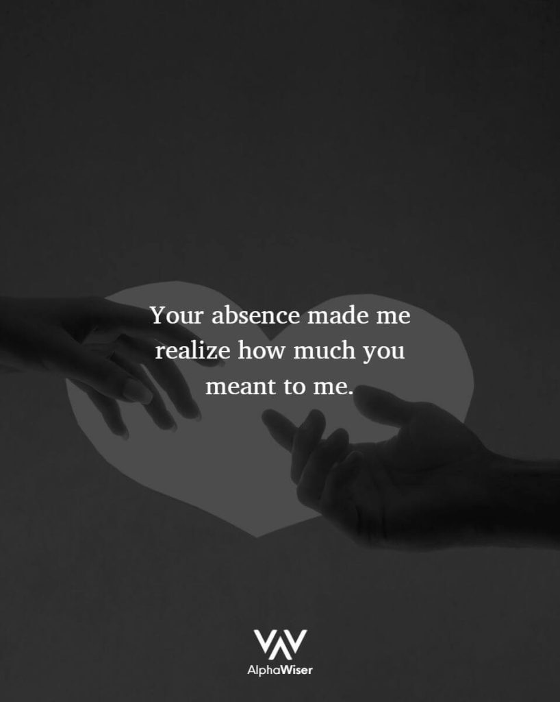 Your absence made me realize how much you meant to me.