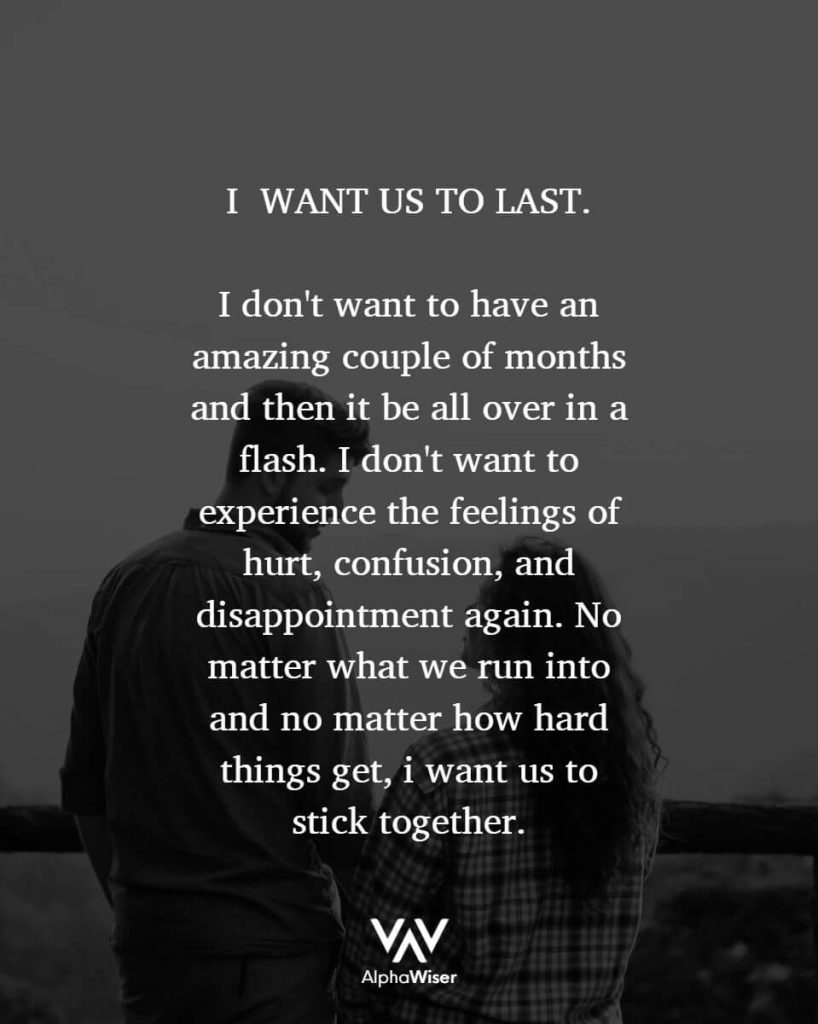 I WANT US TO LAST. I don't want to have an amazing couple of months and then it be all over in a flash. I don't want to experience the feelings of hurt, confusion, and disappointment again. No matter what we run into and no matter how hard things get, I want us to stick together.