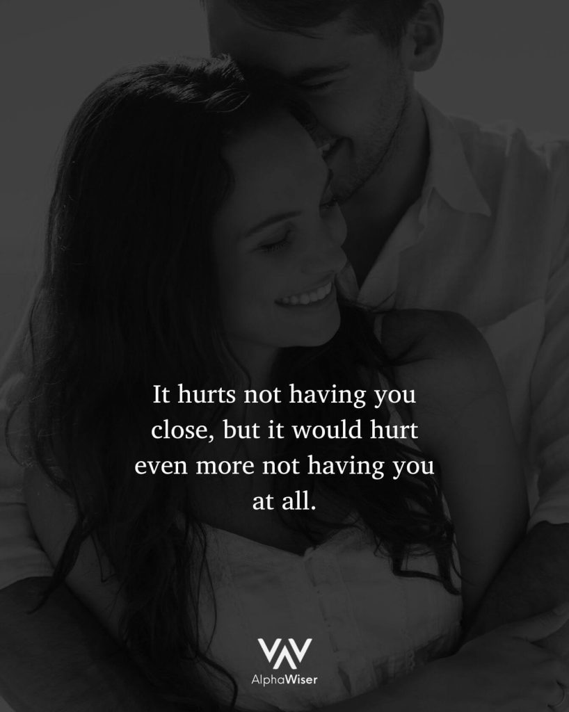 It hurts not having you close, but it would hurt even more not having you at all.