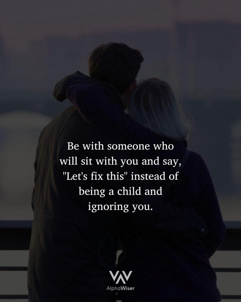 Be with someone who will sit with you and say, "Let's fix this" instead of being a child and ignoring you.