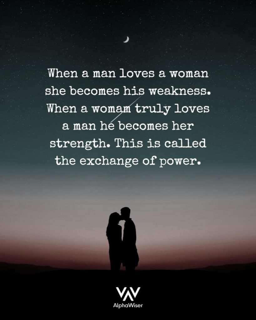 When a man loves a woman she becomes his weakness. When a woman truly loves a man he becomes her strength. This is called the exchange of Power.