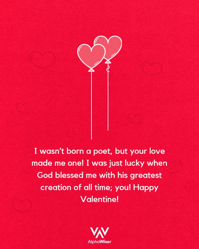 I wasn't born a poet, but your love made me one! I was just lucky when God blessed me with his greatest creation of all time; you! Happy Valentine!