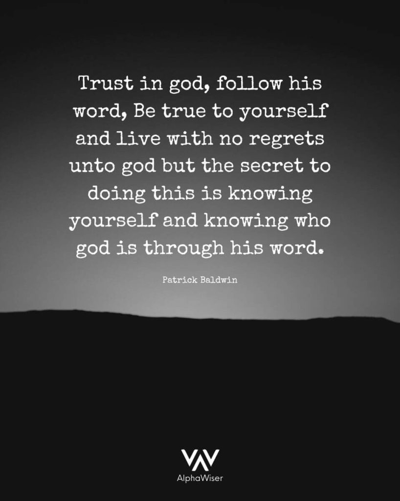Trust in God, Follow His Word, Be True to Yourself and Live with No Regrets unto God But the secret to doing that is Knowing Yourself and Knowing who God is through His Word.  —PATRICK BALDWIN