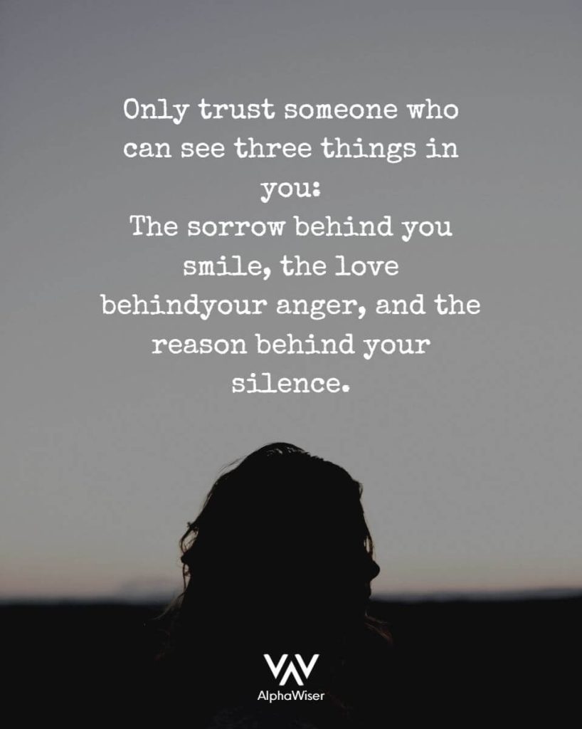 Only trust someone who can see these three things in you: The sorrow behind your smile, the love behind your anger, and the reason behind your silence.