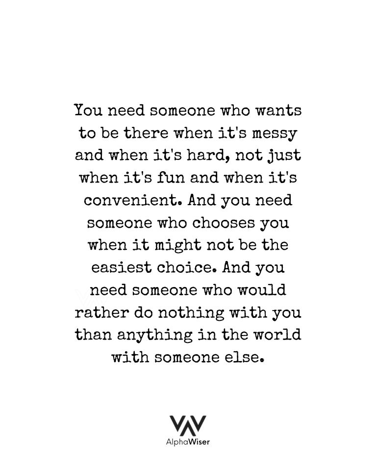 You need someone who wants to be there when it's messy and when it's hard, not just when it's fun and when it's convenient. And you need someone who chooses you when it might not be the easiest choice. And you need someone who would rather do nothing with you than anything in the world with someone else.
