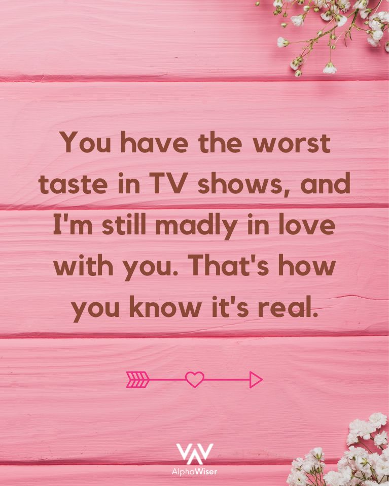 You have the worst taste in TV shows, and I’m still madly in love with you. That’s how you know it’s real.
