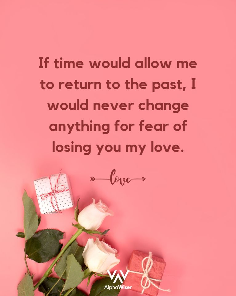 If time would allow me to return to the past, I would never change anything for fear of losing you my love.