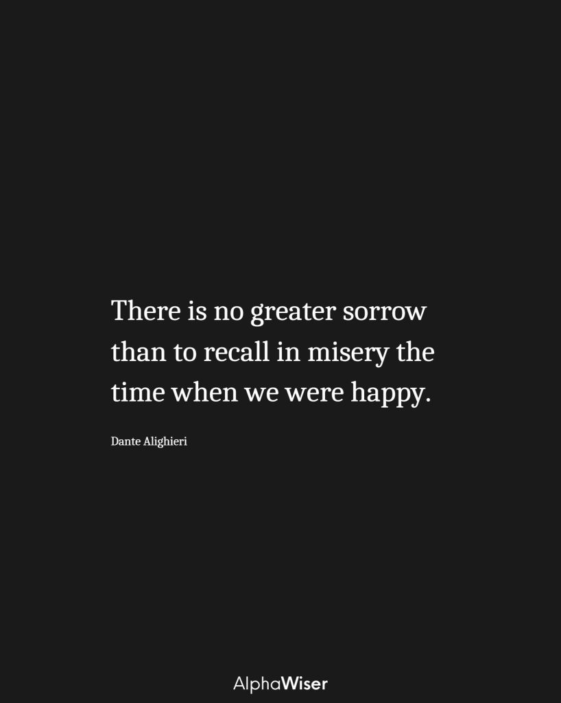 There is no greater sorrow than to recall in misery the time when we were happy.